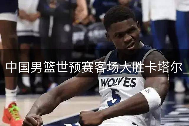 中国男篮世预赛客场大胜卡塔尔 小将杨瀚森表现亮眼