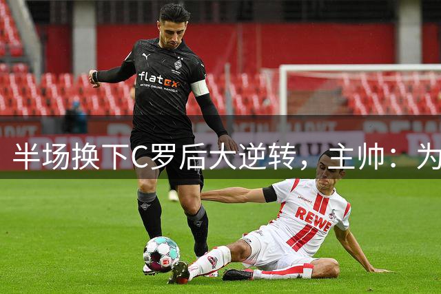 半场换下C罗后大逆转，主帅：为替补球员感到骄傲