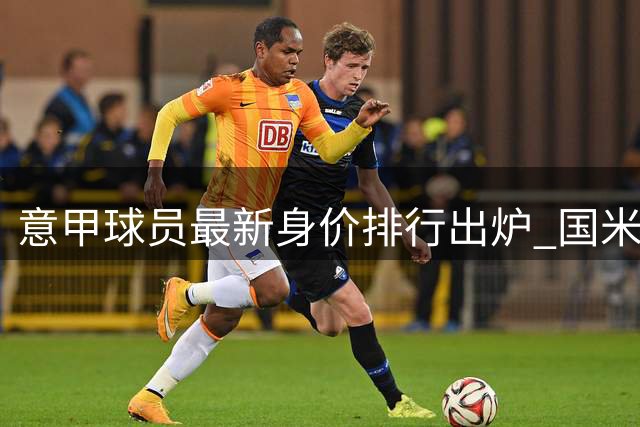 意甲球员最新身价排行出炉 国米前锋领跑榜单