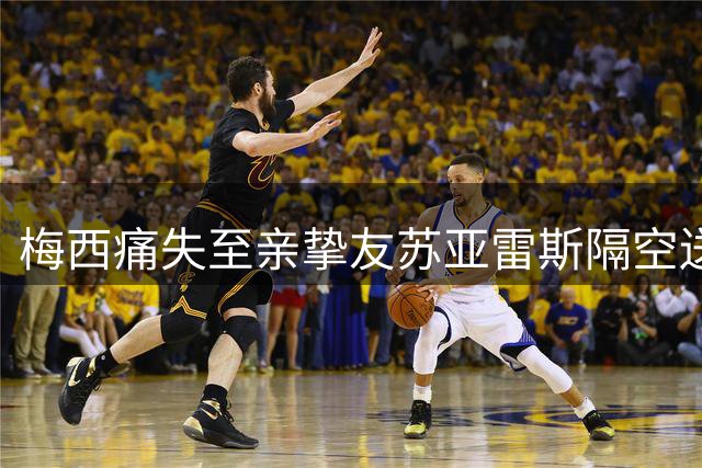 梅西痛失至亲挚友苏亚雷斯隔空送暖 17载兄弟情诠释足球最动人温度