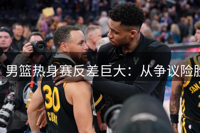 男篮热身赛反差巨大：从争议险胜到无争议溃败