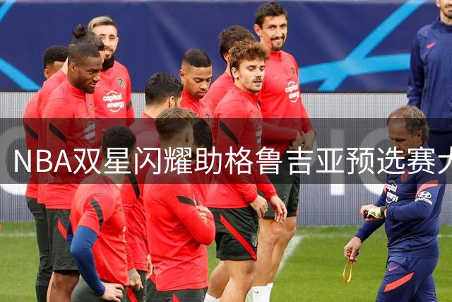 NBA双星闪耀助格鲁吉亚预选赛大捷